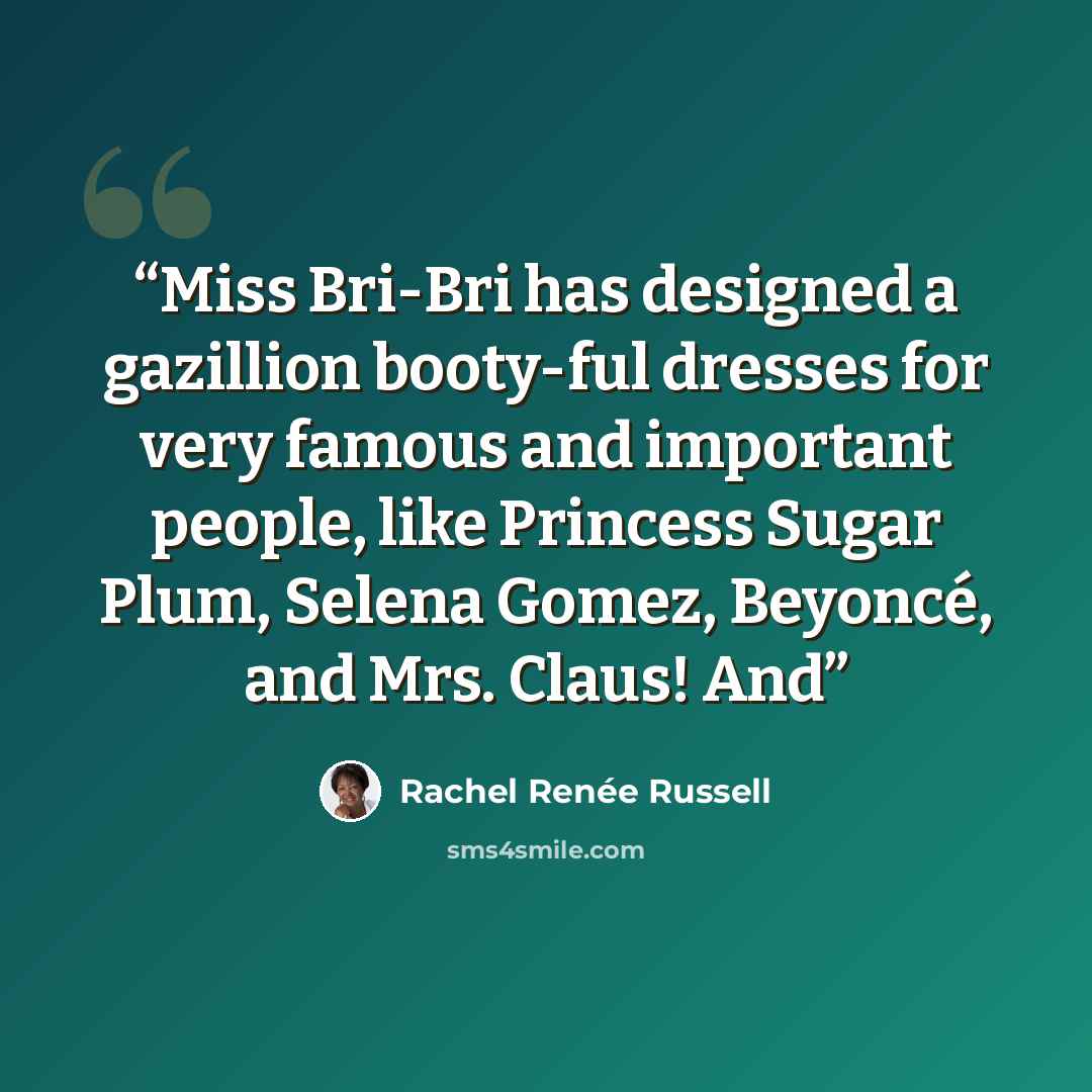 “Miss Bri-Bri has designed a gazillion booty-ful dresses for very famous and important people, like Princess Sugar Plum, Selena Gomez, Beyoncé, and Mrs. Claus! And” quote by Rachel Renée Russell