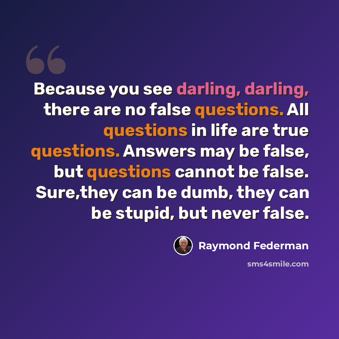 “Because you see darling, darling, there are no false questions. All questions in life are true questions. Answers may be false, but questions cannot be false. Sure,they can be dumb, they can be stupid, but never false.” quote by Raymond Federman