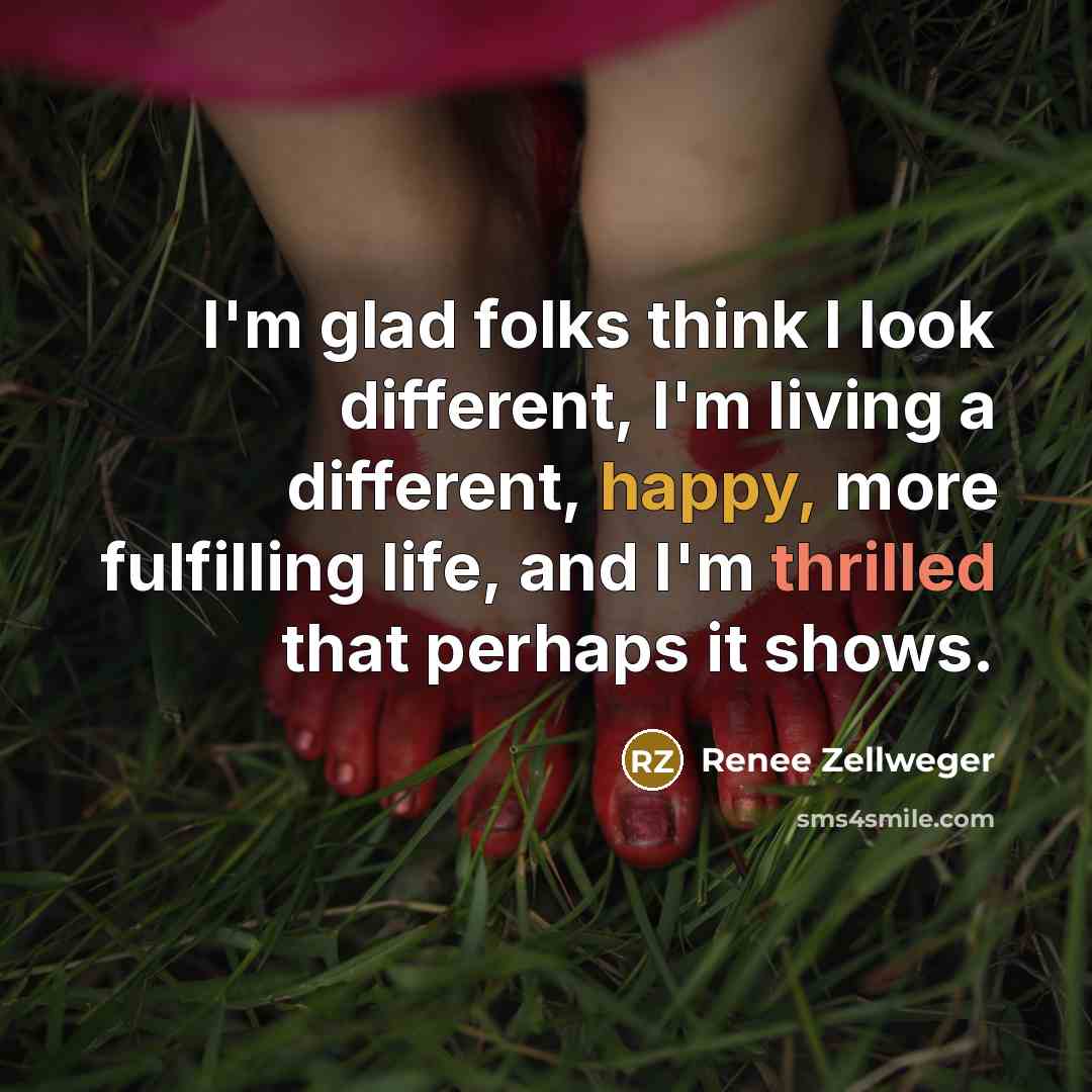 “I'm glad folks think I look different, I'm living a different, happy, more fulfilling life, and I'm thrilled that perhaps it shows.” quote by Renee Zellweger