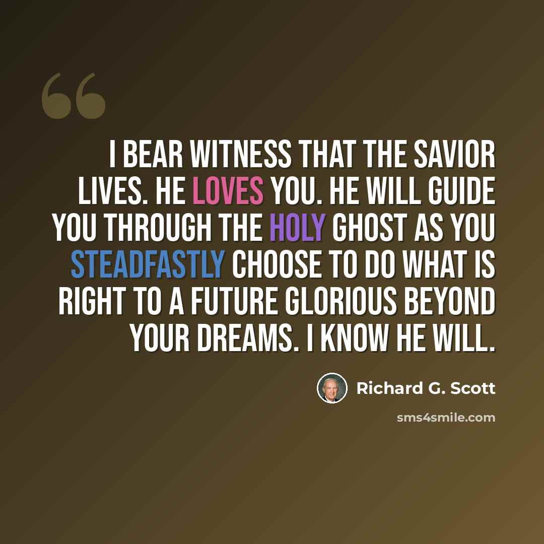 “I bear witness that the Savior lives. He loves you. He will guide you through the Holy Ghost as you steadfastly choose to do what is right to a future glorious beyond your dreams. I know He will.” quote by Richard G. Scott