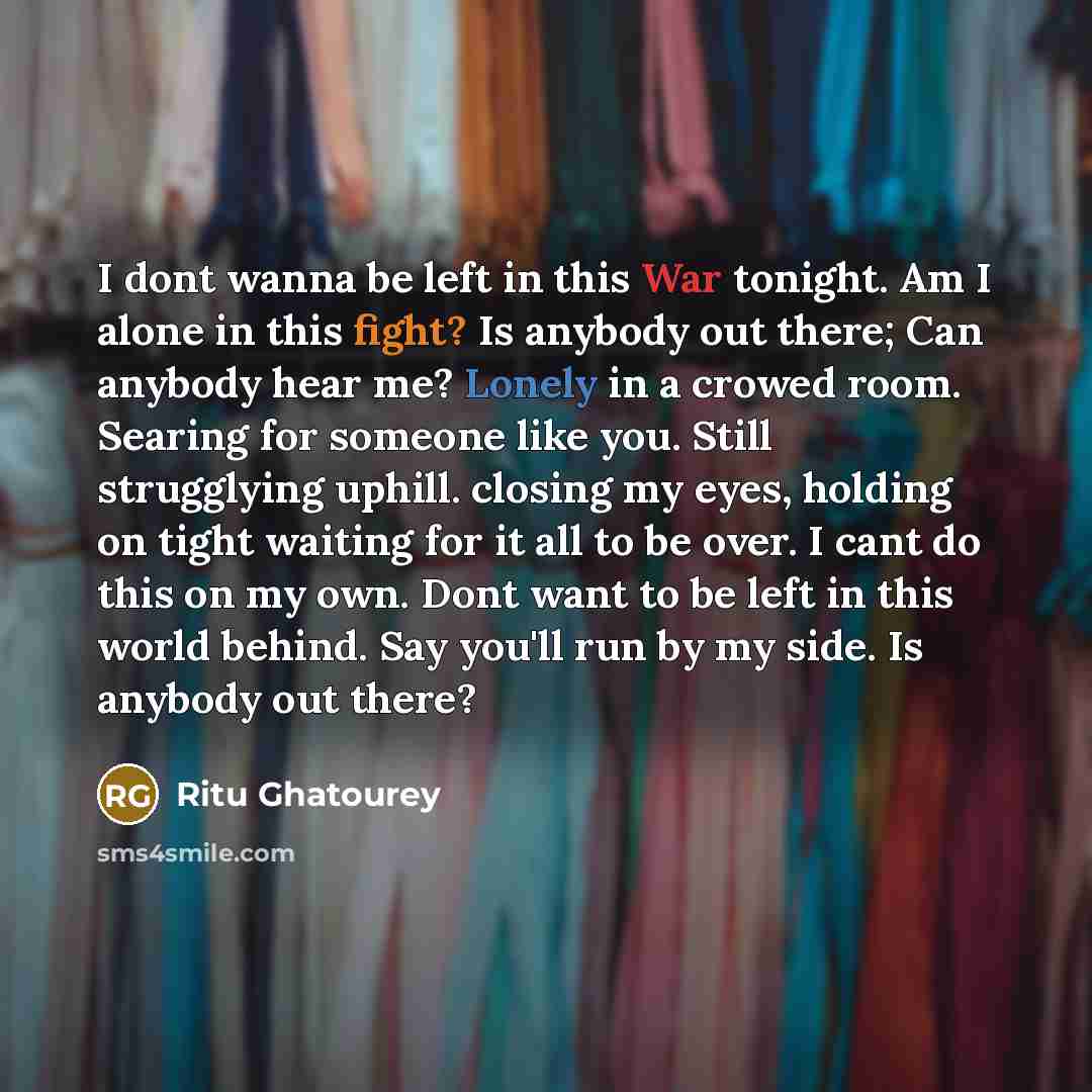 “I dont wanna be left in this War tonight. Am I alone in this fight? Is anybody out there; Can anybody hear me? Lonely in a crowed room. Searing for someone like you. Still strugglying uphill. closing my eyes, holding on tight waiting for it all to be over. I cant do this on my own. Dont want to be…” quote by Ritu Ghatourey