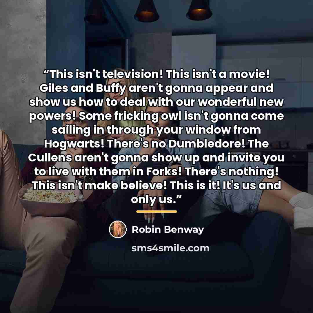“This isn't television! This isn't a movie! Giles and Buffy aren't gonna appear and show us how to deal with our wonderful new powers! Some fricking owl isn't gonna come sailing in through your window from Hogwarts! There's no Dumbledore! The Cullens aren't gonna show up and invite you to live with…” quote by Robin Benway