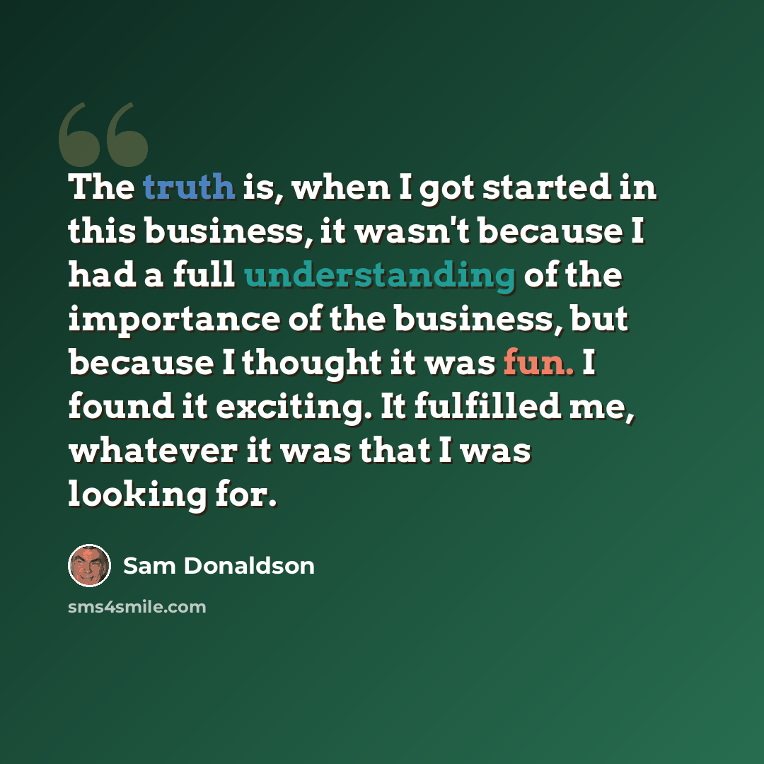 “The truth is, when I got started in this business, it wasn't because I had a full understanding of the importance of the business, but because I thought it was fun. I found it exciting. It fulfilled me, whatever it was that I was looking for.” quote by Sam Donaldson