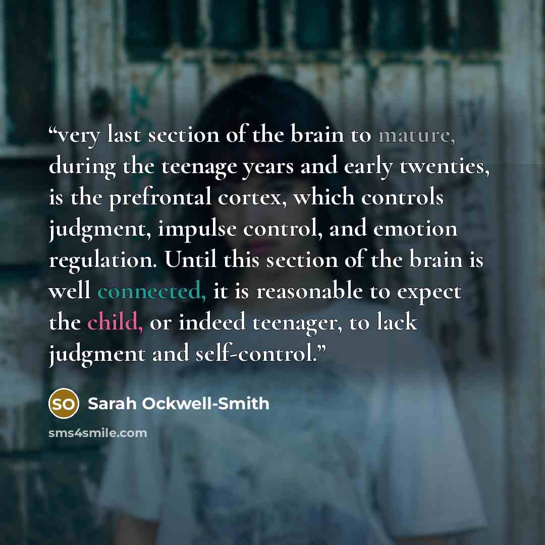 “very last section of the brain to mature, during the teenage years and early twenties, is the prefrontal cortex, which controls judgment, impulse control, and emotion regulation. Until this section of the brain is well connected, it is reasonable to expect the child, or indeed teenager, to lack…” quote by Sarah Ockwell-Smith