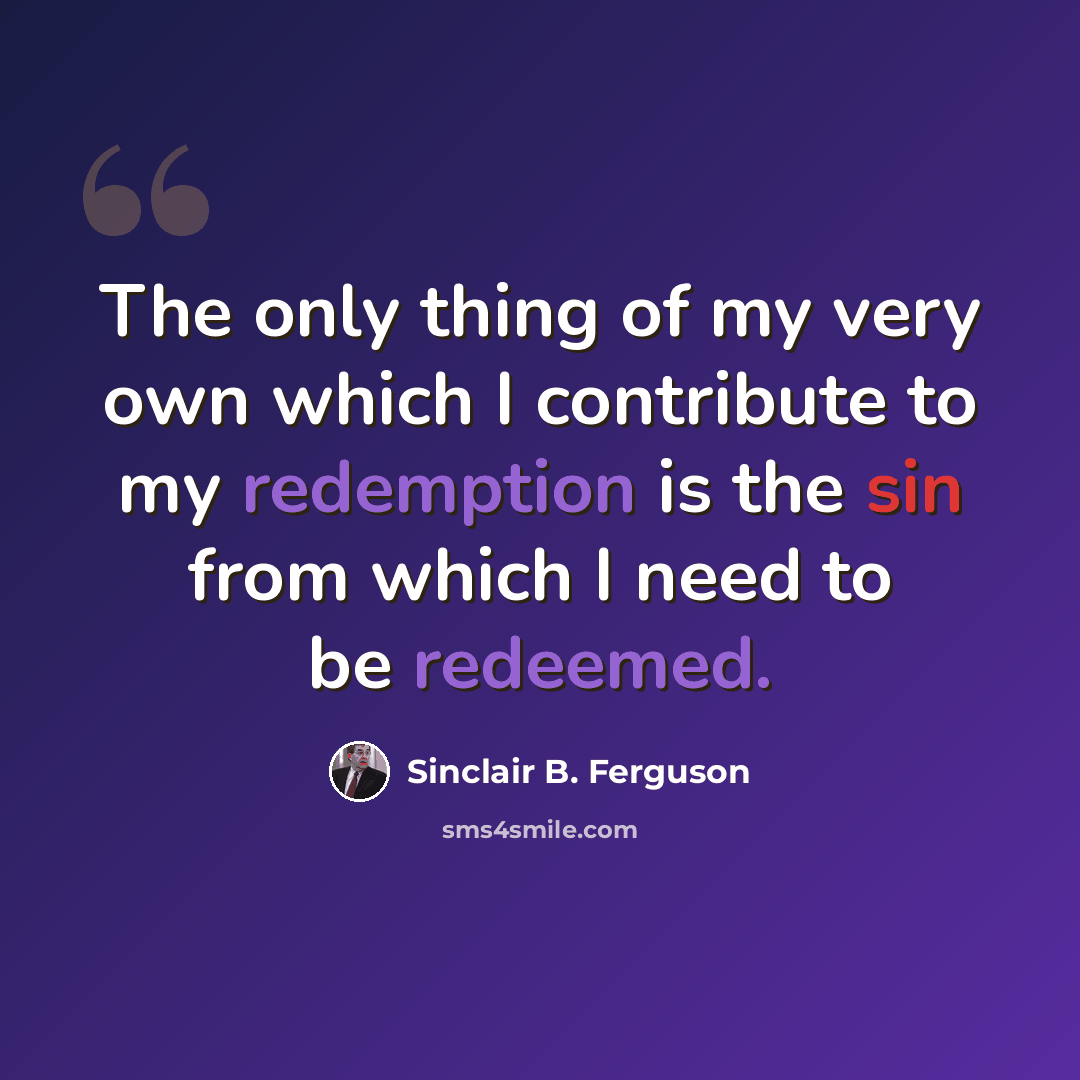 “The only thing of my very own which I contribute to my redemption is the sin from which I need to be redeemed.” quote by Sinclair B. Ferguson