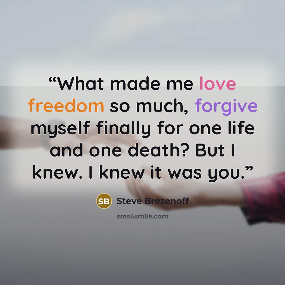 “What made me love freedom so much, forgive myself finally for one life and one death? But I knew. I knew it was you.” quote by Steve Brezenoff