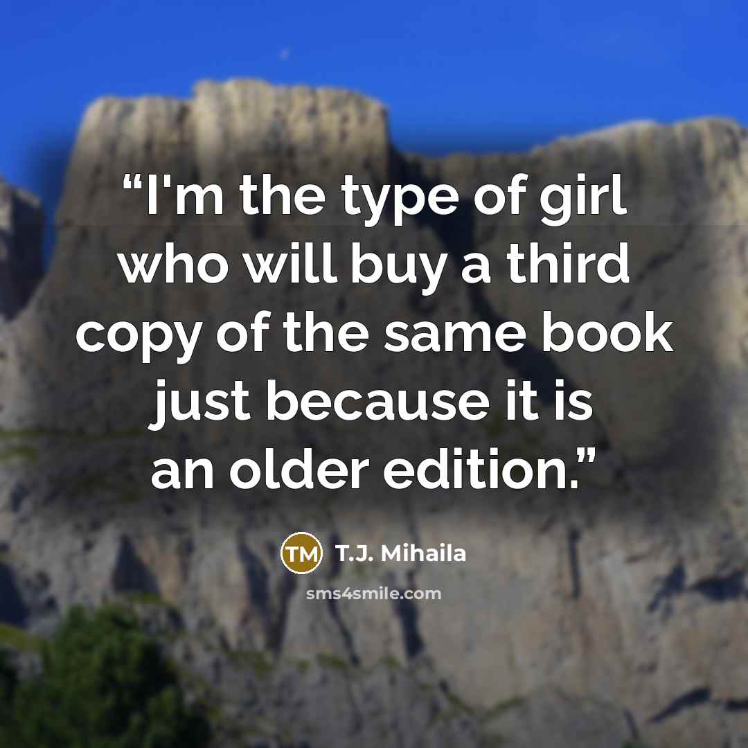 “I'm the type of girl who will buy a third copy of the same book just because it is an older edition.” quote by T.J. Mihaila