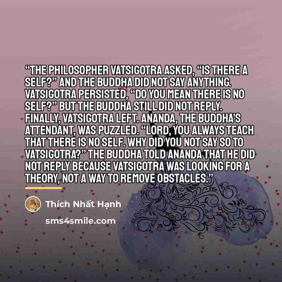 “The philosopher Vatsigotra asked, “Is there a self?” and the Buddha did not say anything. Vatsigotra persisted, “Do you mean there is no self?” but the Buddha still did not reply. Finally, Vatsigotra left. Ananda, the Buddha’s attendant, was puzzled. “Lord, you always teach that there is no self…” quote by Thich Nhat Hanh