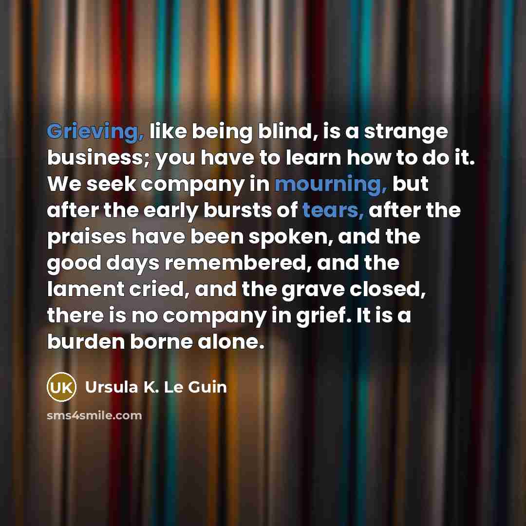 “Grieving, like being blind, is a strange business; you have to learn how to do it. We seek company in mourning, but after the early bursts of tears, after the praises have been spoken, and the good days remembered, and the lament cried, and the grave closed, there is no company in grief. It is a…” quote by Ursula K. Le Guin