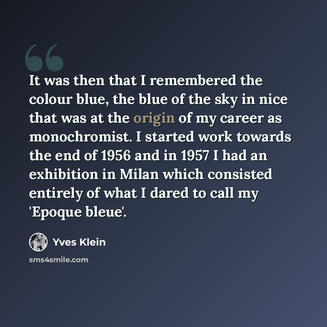 “It was then that I remembered the colour blue, the blue of the sky in nice that was at the origin of my career as monochromist. I started work towards the end of 1956 and in 1957 I had an exhibition in Milan which consisted entirely of what I dared to call my 'Epoque bleue'.” quote by Yves Klein