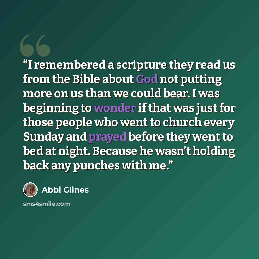 “I remembered a scripture they read us from the Bible about God not putting more on us than we could bear. I was beginning to wonder if that was just for those people who went to church every Sunday and prayed before they went to bed at night. Because he wasn’t holding back any punches with me.” quote by Abbi Glines