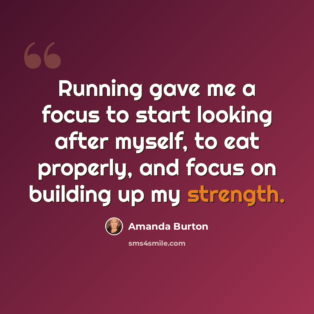“Running gave me a focus to start looking after myself, to eat properly, and focus on building up my strength.” quote by Amanda Burton