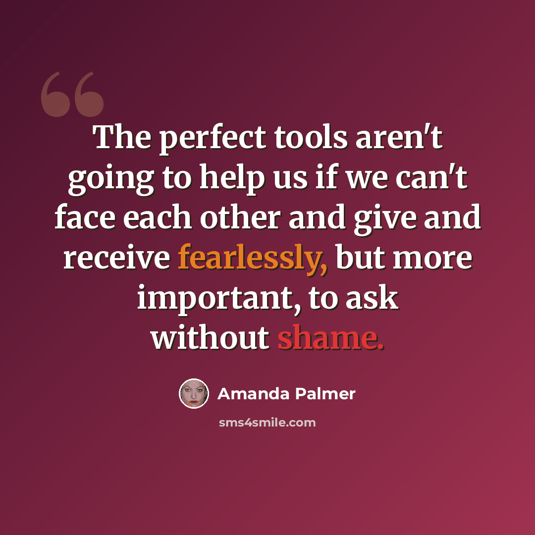 “The perfect tools aren't going to help us if we can't face each other and give and receive fearlessly, but more important, to ask without shame.” quote by Amanda Palmer