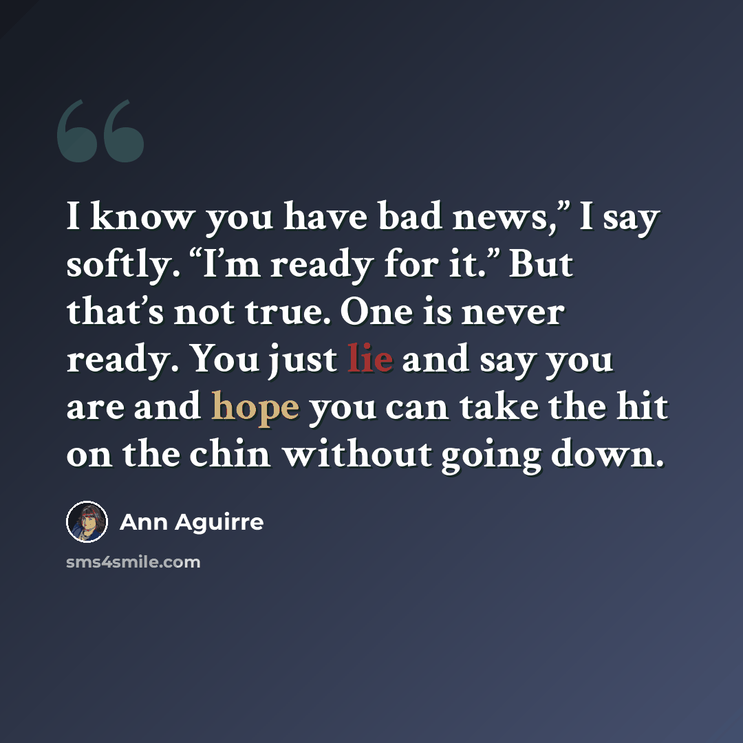 “I know you have bad news,” I say softly. “I’m ready for it.” But that’s not true. One is never ready. You just lie and say you are and hope you can take the hit on the chin without going down.” quote by Ann Aguirre