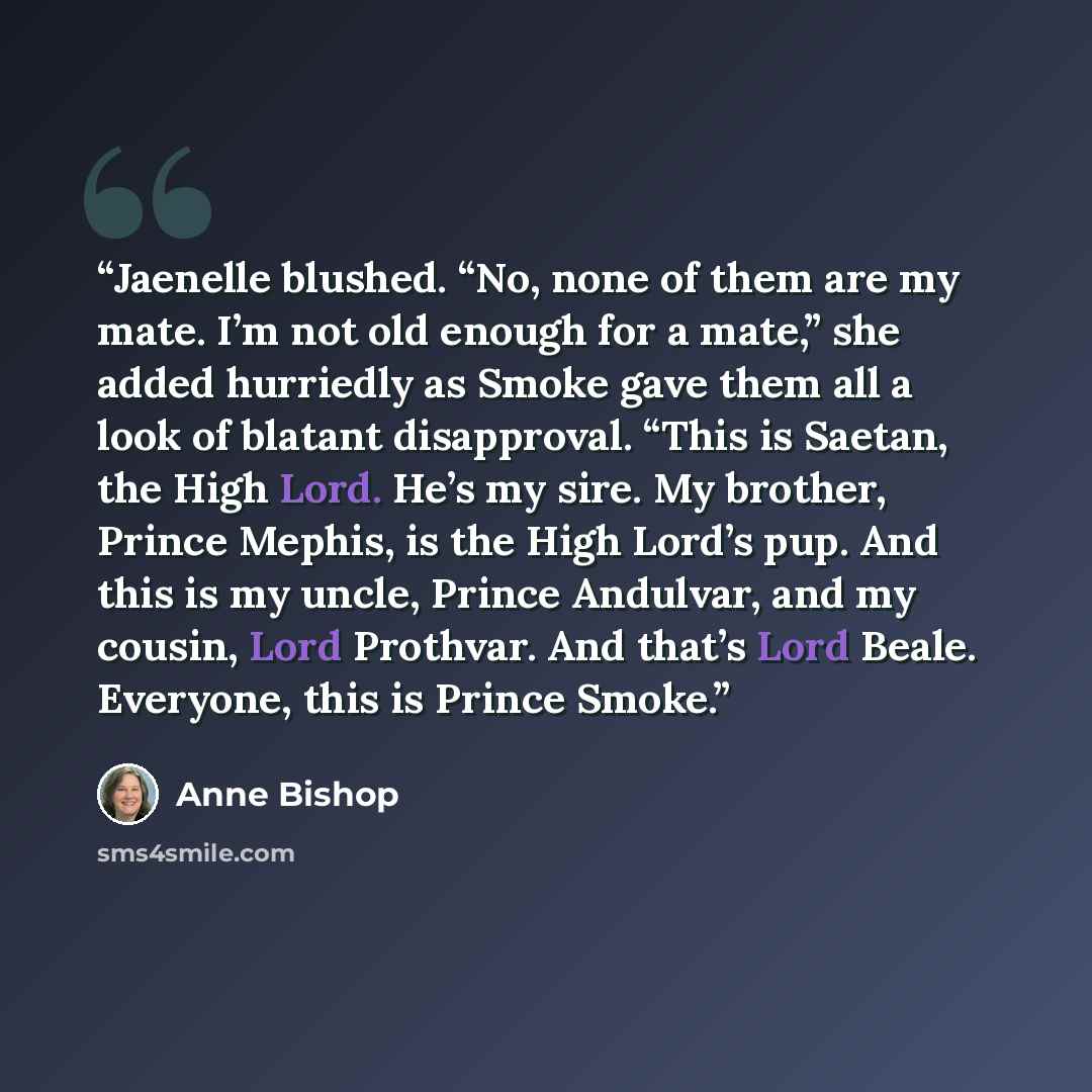 “Jaenelle blushed. “No, none of them are my mate. I’m not old enough for a mate,” she added hurriedly as Smoke gave them all a look of blatant disapproval. “This is Saetan, the High Lord. He’s my sire. My brother, Prince Mephis, is the High Lord’s pup. And this is my uncle, Prince Andulvar, and my…” quote by Anne Bishop