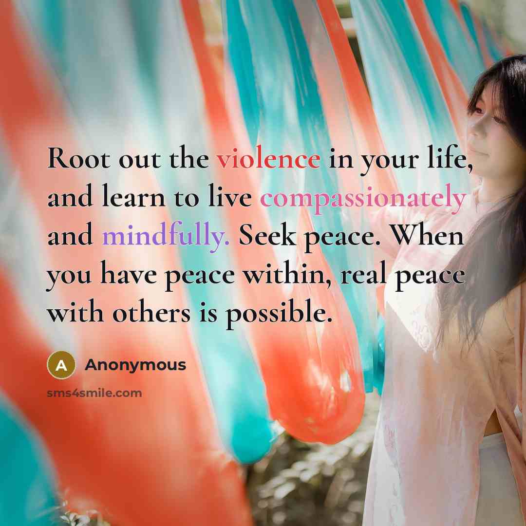 “Root out the violence in your life, and learn to live compassionately and mindfully. Seek peace. When you have peace within, real peace with others is possible.” quote by Anonymous