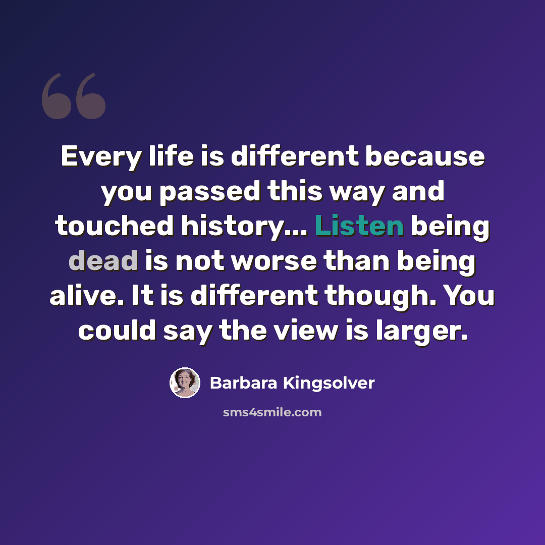 “Every life is different because you passed this way and touched history... Listen being dead is not worse than being alive. It is different though. You could say the view is larger.” quote by Barbara Kingsolver