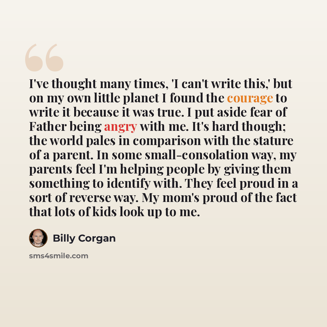 “I've thought many times, 'I can't write this,' but on my own little planet I found the courage to write it because it was true. I put aside fear of Father being angry with me. It's hard though; the world pales in comparison with the stature of a parent. In some small-consolation way, my parents…” quote by Billy Corgan