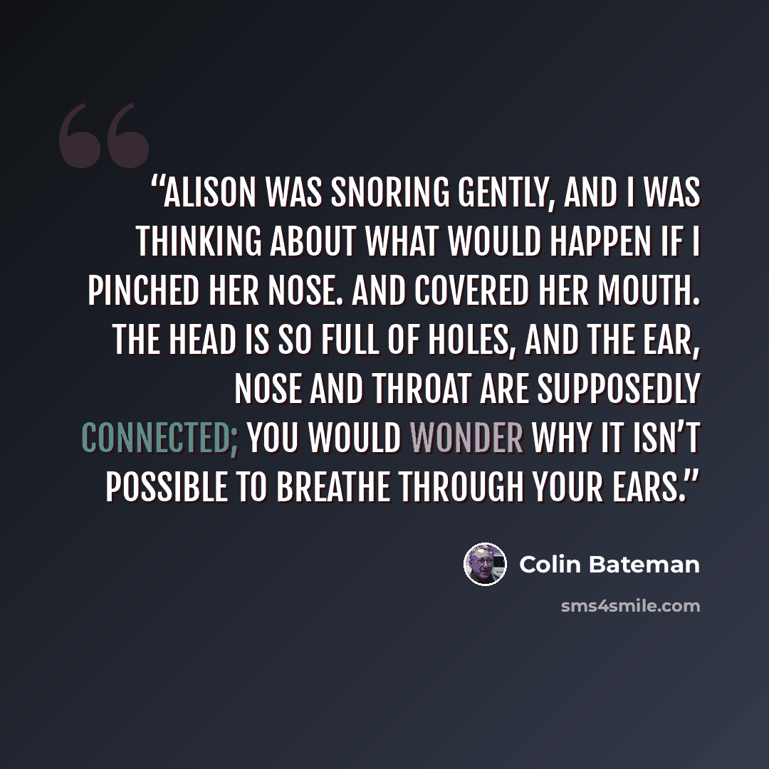 “Alison was snoring gently, and I was thinking about what would happen if I pinched her nose. And covered her mouth. The head is so full of holes, and the ear, nose and throat are supposedly connected; you would wonder why it isn’t possible to breathe through your ears.” quote by Colin Bateman