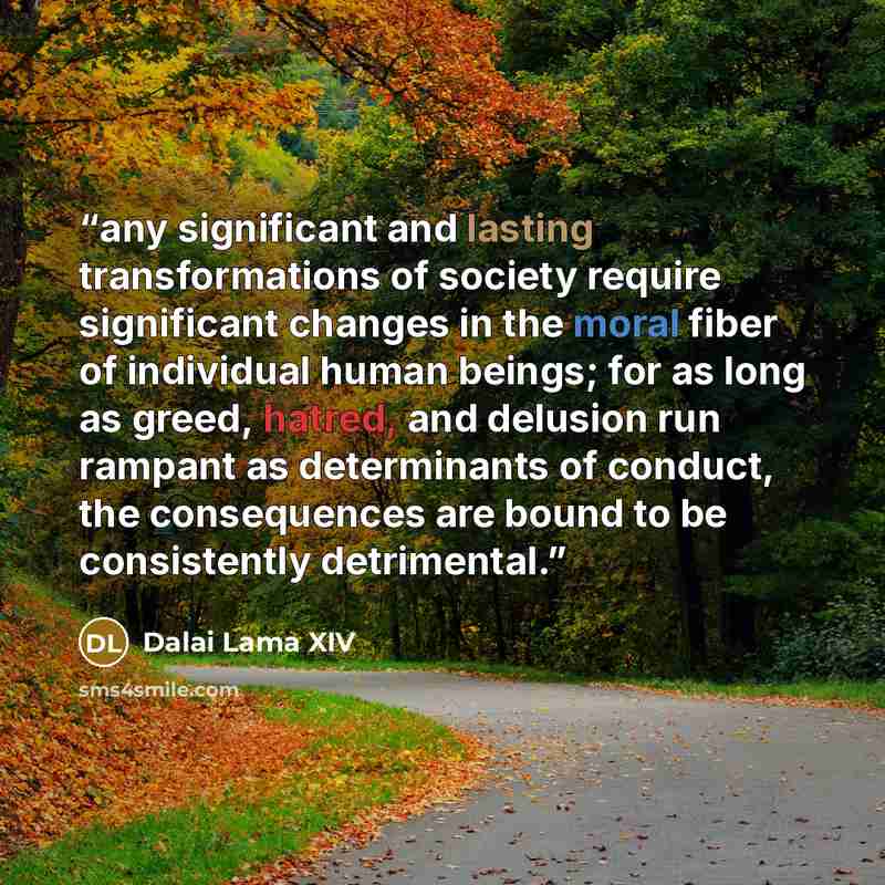 “any significant and lasting transformations of society require significant changes in the moral fiber of individual human beings; for as long as greed, hatred, and delusion run rampant as determinants of conduct, the consequences are bound to be consistently detrimental.” quote by Dalai Lama XIV