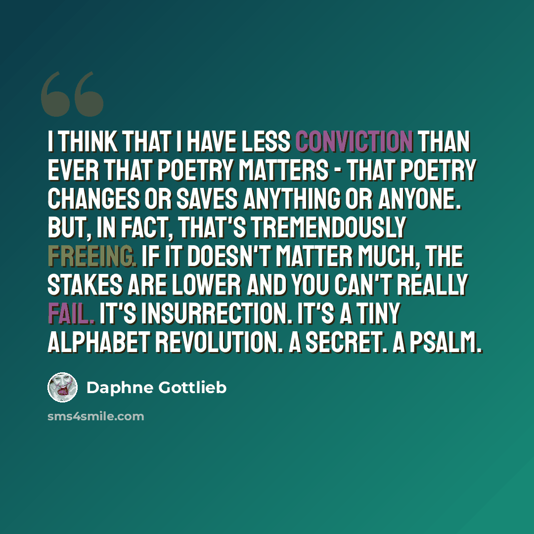 “I think that I have less conviction than ever that poetry matters - that poetry changes or saves anything or anyone. But, in fact, that's tremendously freeing. If it doesn't matter much, the stakes are lower and you can't really fail. It's insurrection. It's a tiny alphabet revolution. A secret. A…” quote by Daphne Gottlieb
