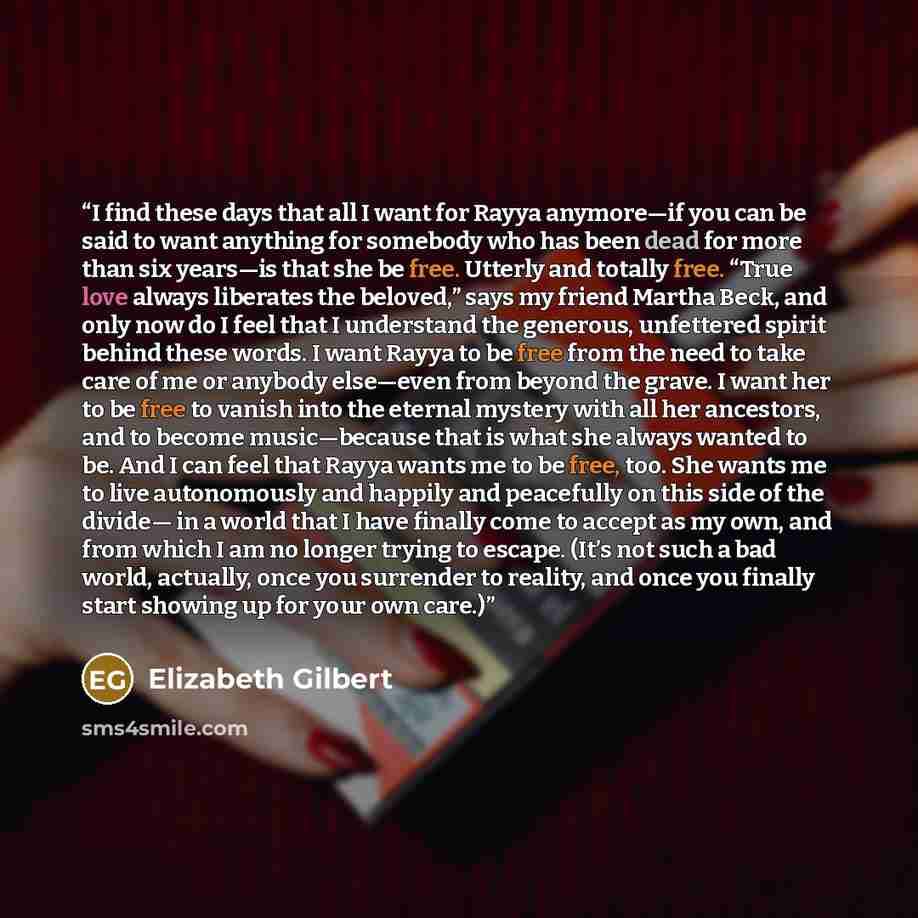 “I find these days that all I want for Rayya anymore—if you can be said to want anything for somebody who has been dead for more than six years—is that she be free. Utterly and totally free. “True love always liberates the beloved,” says my friend Martha Beck, and only now do I feel that I…” quote by Elizabeth Gilbert