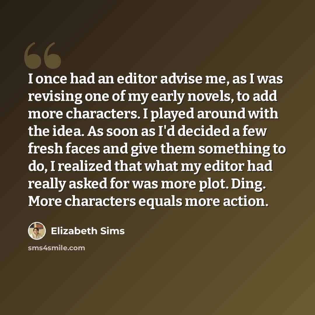 “I once had an editor advise me, as I was revising one of my early novels, to add more characters. I played around with the idea. As soon as I'd decided a few fresh faces and give them something to do, I realized that what my editor had really asked for was more plot. Ding. More characters equals…” quote by Elizabeth Sims