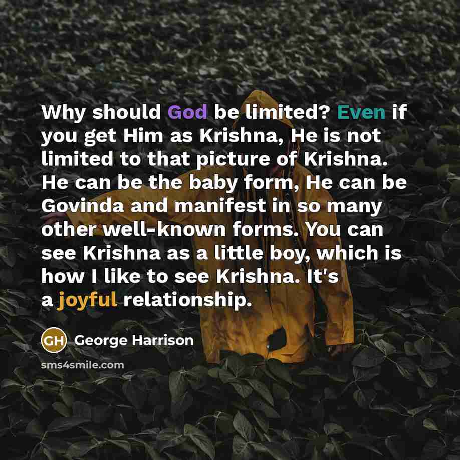 “Why should God be limited? Even if you get Him as Krishna, He is not limited to that picture of Krishna. He can be the baby form, He can be Govinda and manifest in so many other well-known forms. You can see Krishna as a little boy, which is how I like to see Krishna. It's a joyful relationship.” quote by George Harrison