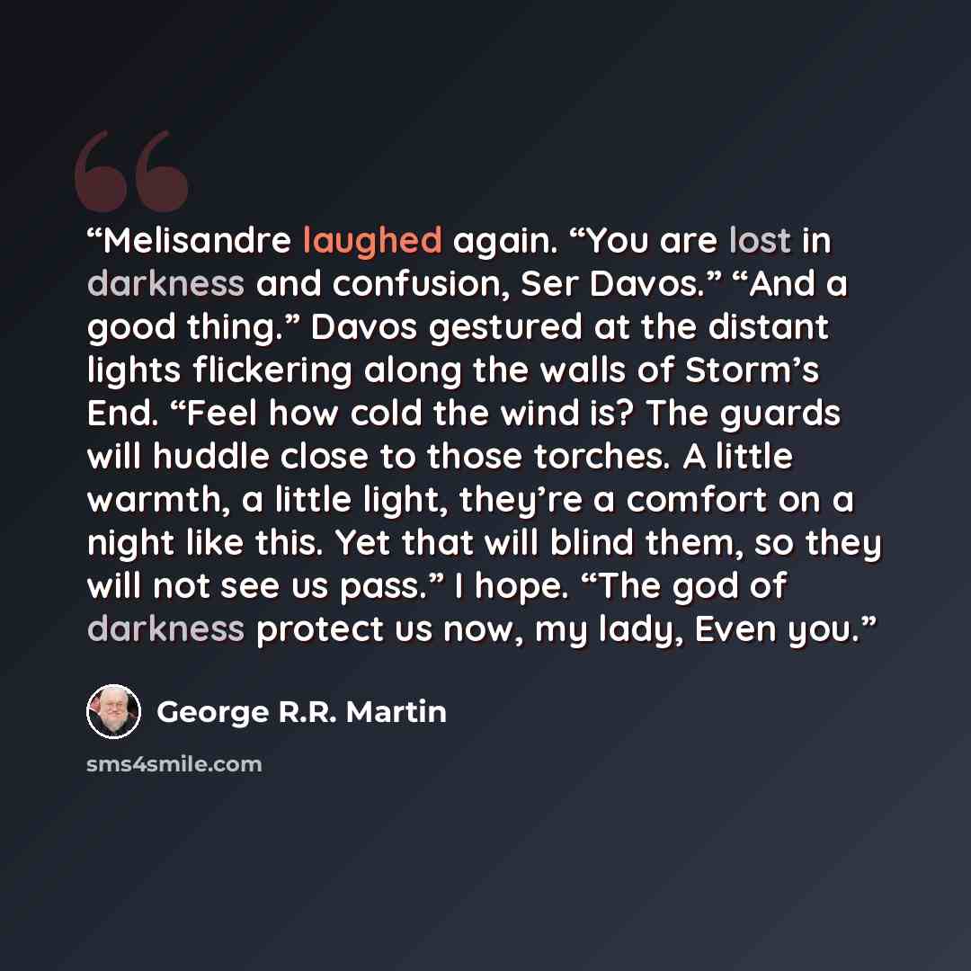 “Melisandre laughed again. “You are lost in darkness and confusion, Ser Davos.” “And a good thing.” Davos gestured at the distant lights flickering along the walls of Storm’s End. “Feel how cold the wind is? The guards will huddle close to those torches. A little warmth, a little light, they’re a…” quote by George R.R. Martin