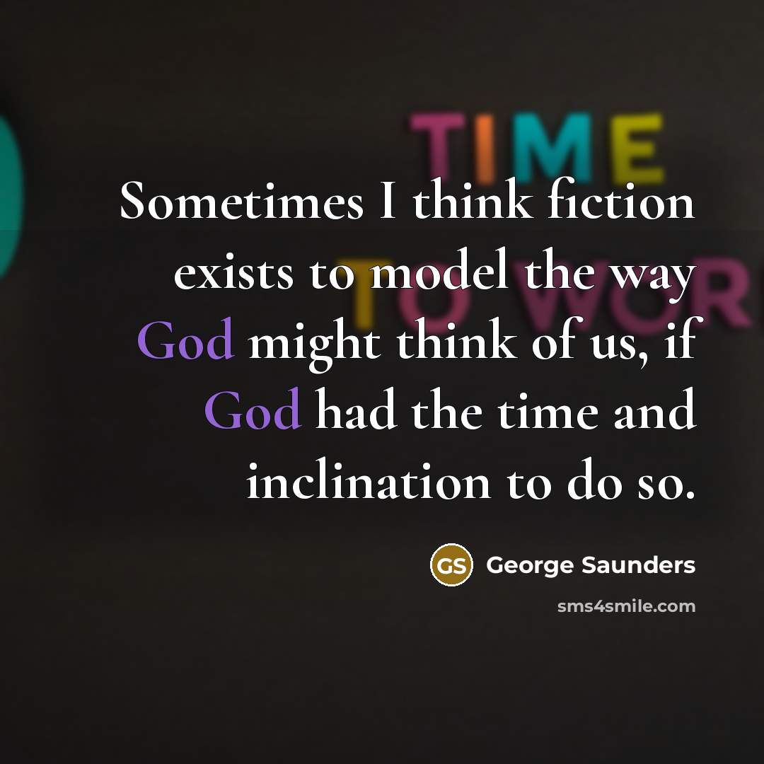 “Sometimes I think fiction exists to model the way God might think of us, if God had the time and inclination to do so.” quote by George Saunders