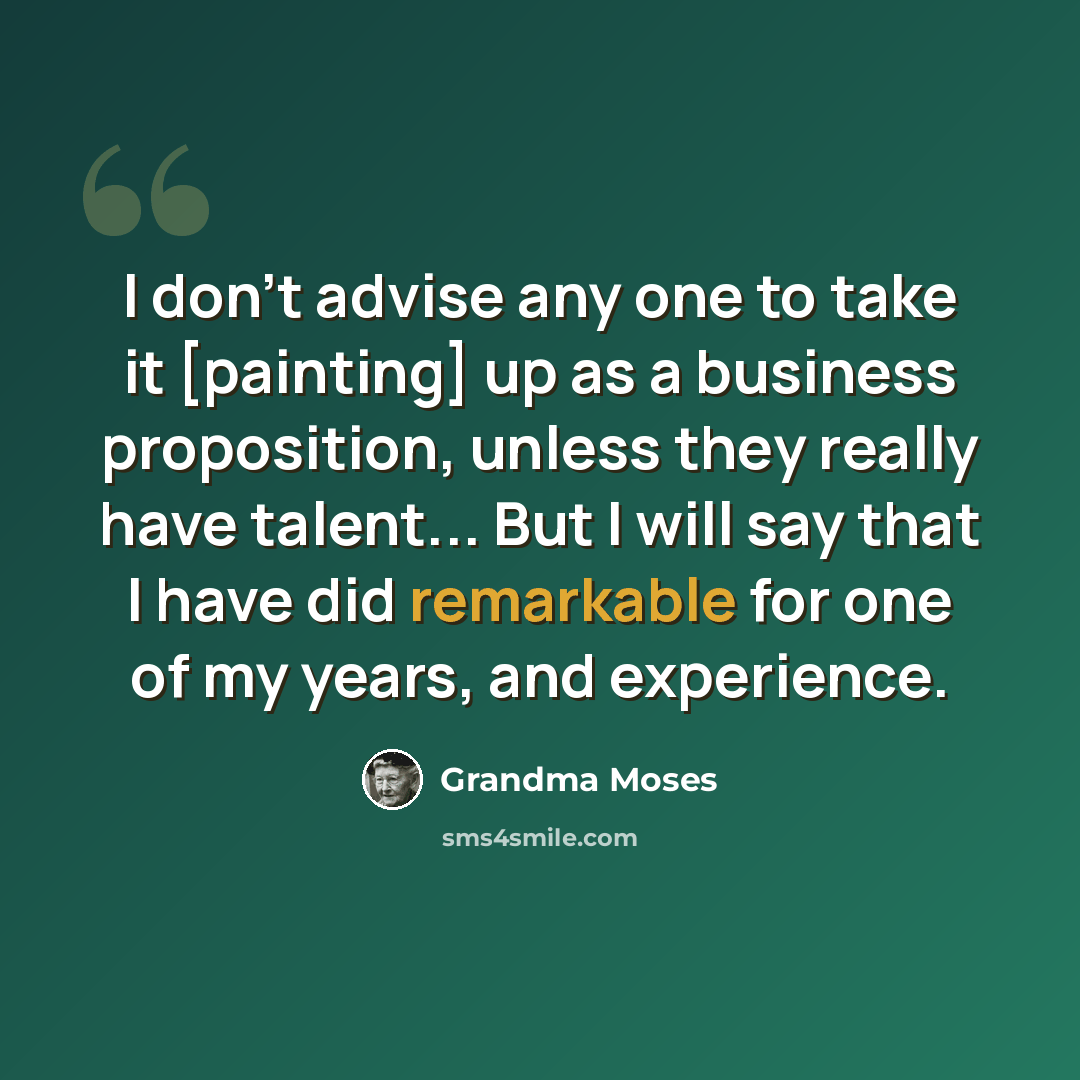“I don't advise any one to take it [painting] up as a business proposition, unless they really have talent... But I will say that I have did remarkable for one of my years, and experience.” quote by Grandma Moses