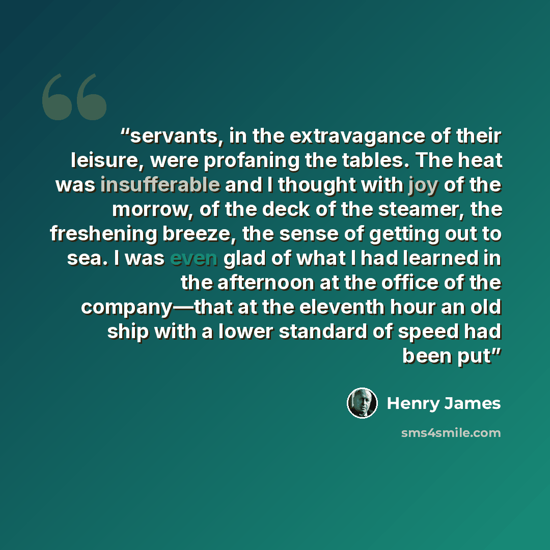 “servants, in the extravagance of their leisure, were profaning the tables. The heat was insufferable and I thought with joy of the morrow, of the deck of the steamer, the freshening breeze, the sense of getting out to sea. I was even glad of what I had learned in the afternoon at the office of the…” quote by Henry James