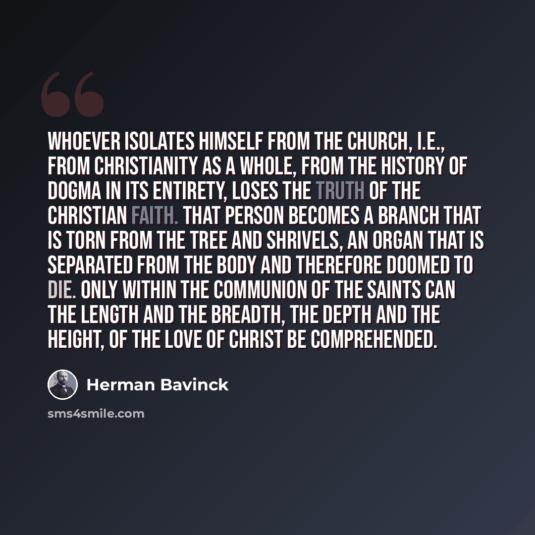 “Whoever isolates himself from the church, i.e., from Christianity as a whole, from the history of dogma in its entirety, loses the truth of the Christian faith. That person becomes a branch that is torn from the tree and shrivels, an organ that is separated from the body and therefore doomed to…” quote by Herman Bavinck