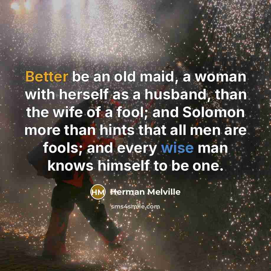 “Better be an old maid, a woman with herself as a husband, than the wife of a fool; and Solomon more than hints that all men are fools; and every wise man knows himself to be one.” quote by Herman Melville