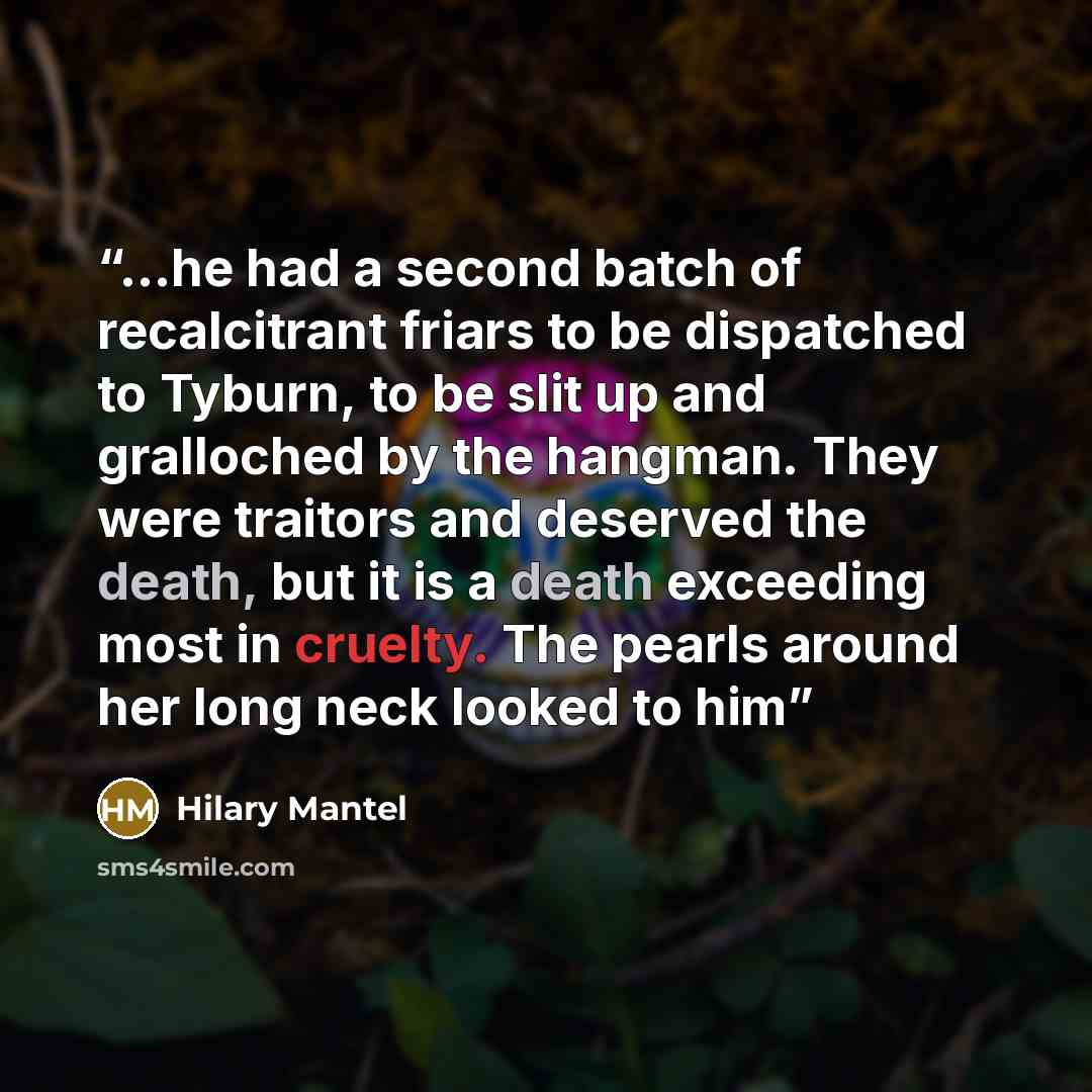“...he had a second batch of recalcitrant friars to be dispatched to Tyburn, to be slit up and gralloched by the hangman. They were traitors and deserved the death, but it is a death exceeding most in cruelty. The pearls around her long neck looked to him” quote by Hilary Mantel
