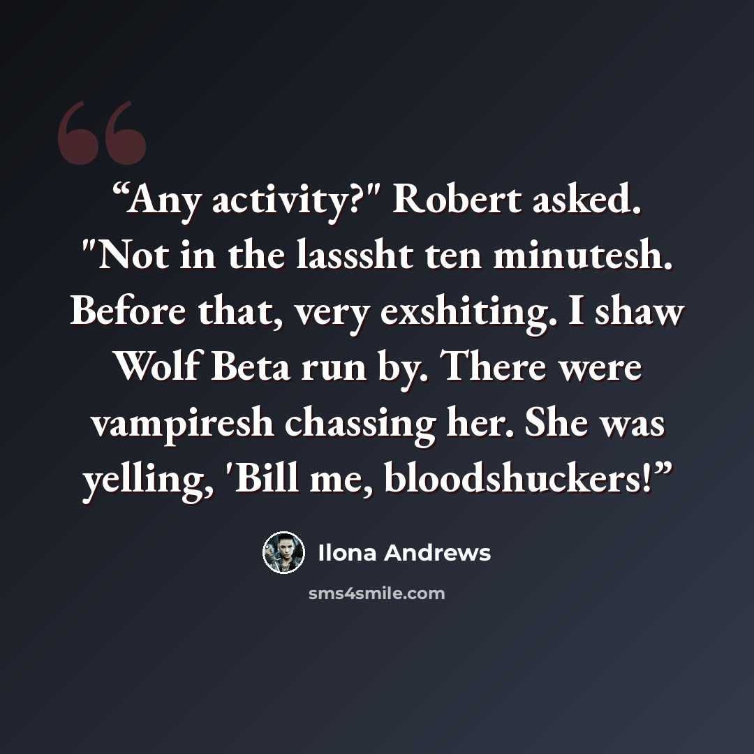 “Any activity?" Robert asked. "Not in the lasssht ten minutesh. Before that, very exshiting. I shaw Wolf Beta run by. There were vampiresh chassing her. She was yelling, 'Bill me, bloodshuckers!” quote by Ilona Andrews
