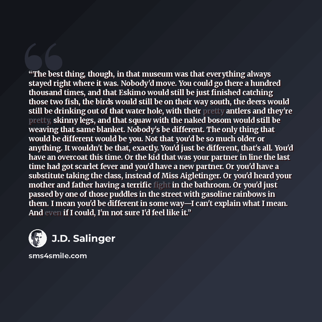 “The best thing, though, in that museum was that everything always stayed right where it was. Nobody'd move. You could go there a hundred thousand times, and that Eskimo would still be just finished catching those two fish, the birds would still be on their way south, the deers would still be…” quote by J.D. Salinger