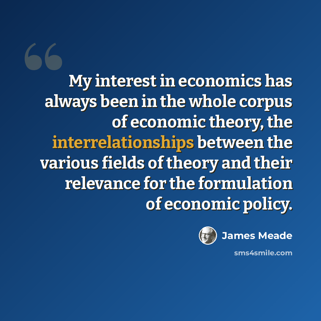 “My interest in economics has always been in the whole corpus of economic theory, the interrelationships between the various fields of theory and their relevance for the formulation of economic policy.” quote by James Meade