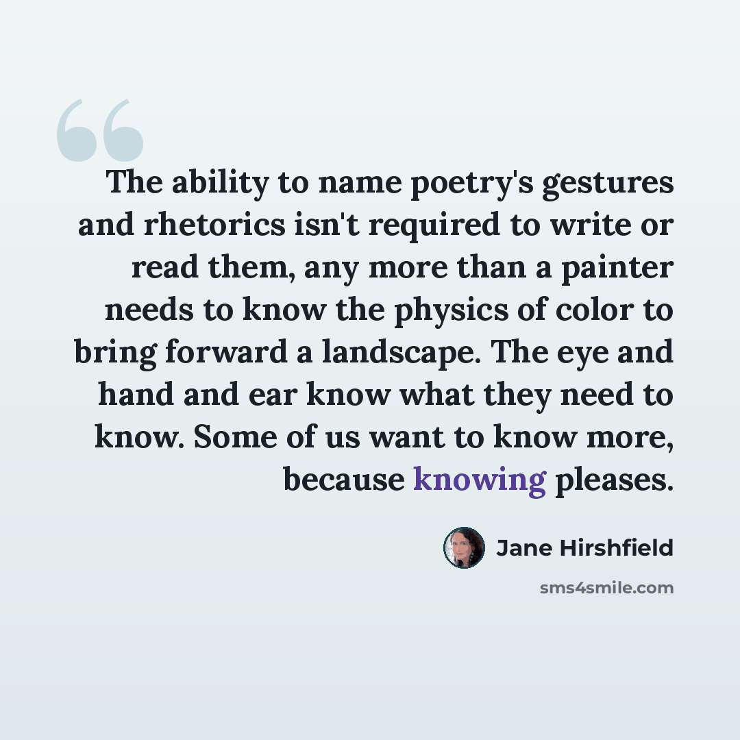 “The ability to name poetry's gestures and rhetorics isn't required to write or read them, any more than a painter needs to know the physics of color to bring forward a landscape. The eye and hand and ear know what they need to know. Some of us want to know more, because knowing pleases.” quote by Jane Hirshfield