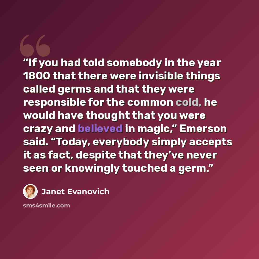 “If you had told somebody in the year 1800 that there were invisible things called germs and that they were responsible for the common cold, he would have thought that you were crazy and believed in magic,” Emerson said. “Today, everybody simply accepts it as fact, despite that they’ve never seen…” quote by Janet Evanovich