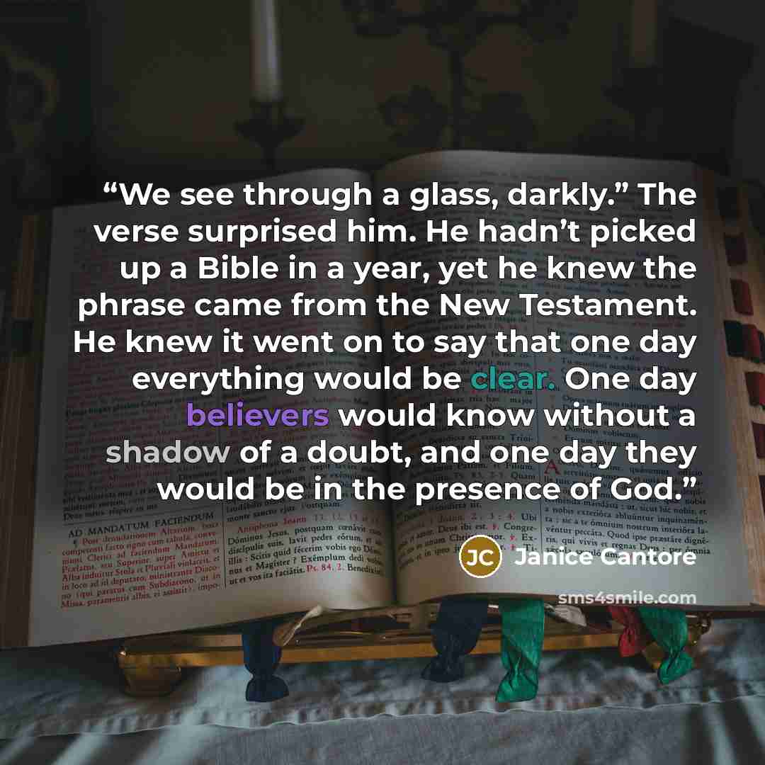 “We see through a glass, darkly.” The verse surprised him. He hadn’t picked up a Bible in a year, yet he knew the phrase came from the New Testament. He knew it went on to say that one day everything would be clear. One day believers would know without a shadow of a doubt, and one day they would be…” quote by Janice Cantore
