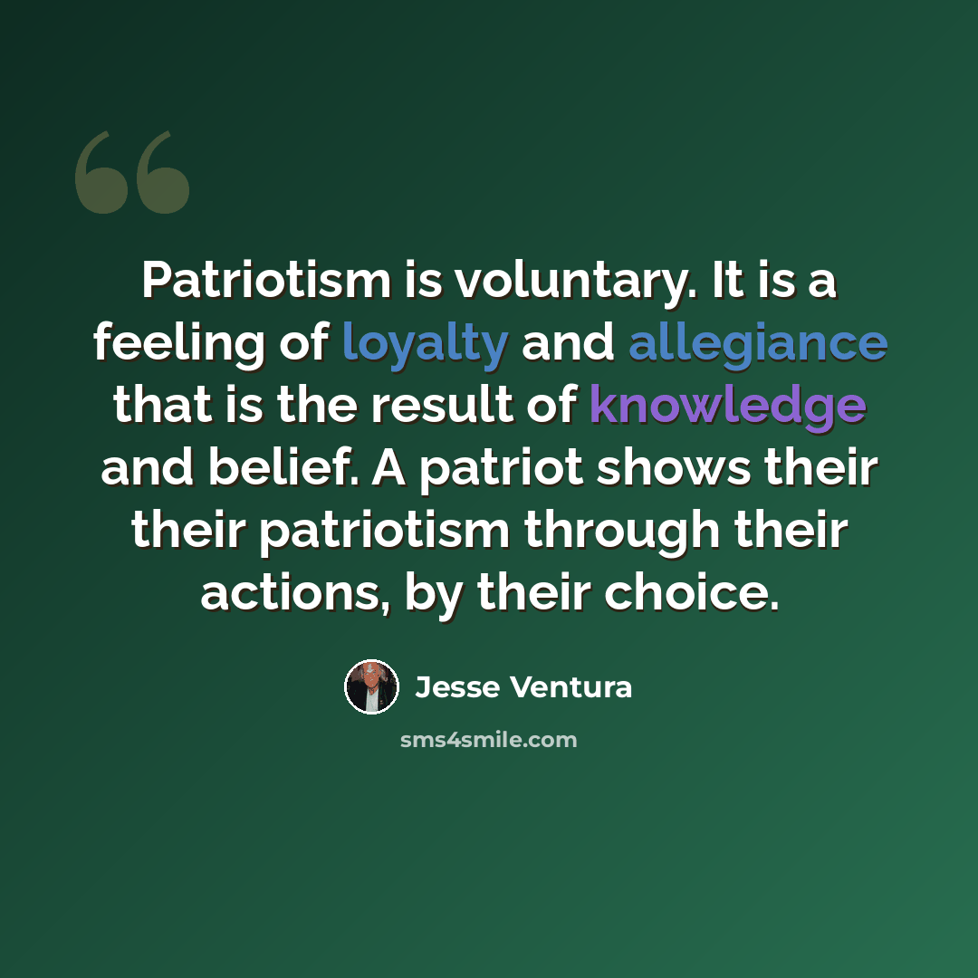 “Patriotism is voluntary. It is a feeling of loyalty and allegiance that is the result of knowledge and belief. A patriot shows their their patriotism through their actions, by their choice.” quote by Jesse Ventura