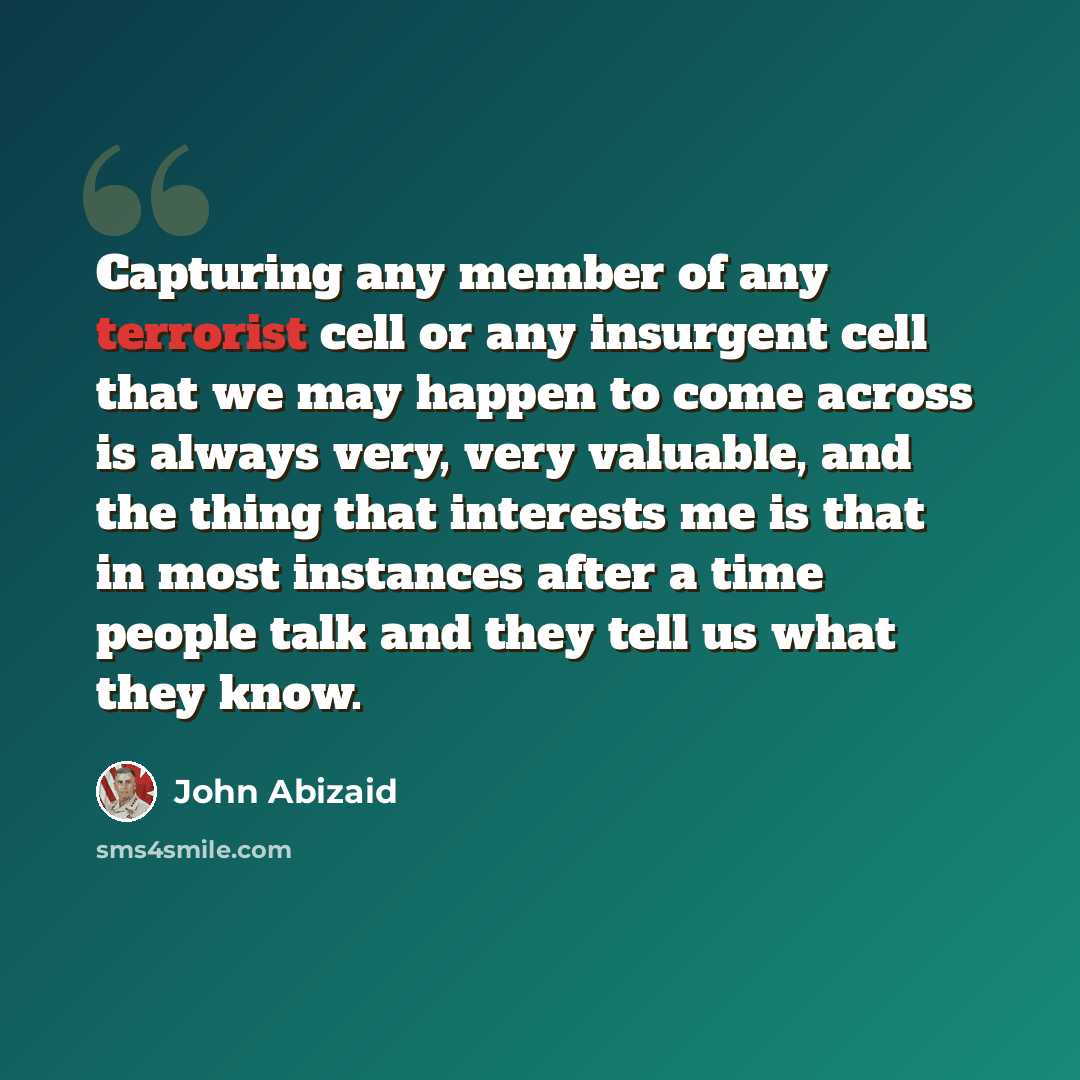 “Capturing any member of any terrorist cell or any insurgent cell that we may happen to come across is always very, very valuable, and the thing that interests me is that in most instances after a time people talk and they tell us what they know.” quote by John Abizaid