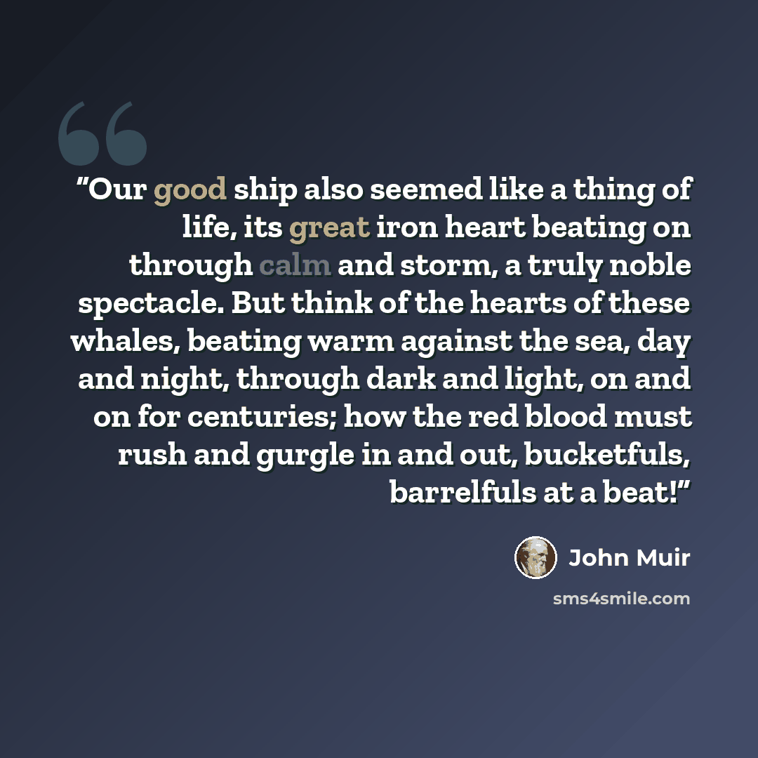 “Our good ship also seemed like a thing of life, its great iron heart beating on through calm and storm, a truly noble spectacle. But think of the hearts of these whales, beating warm against the sea, day and night, through dark and light, on and on for centuries; how the red blood must rush and…” quote by John Muir