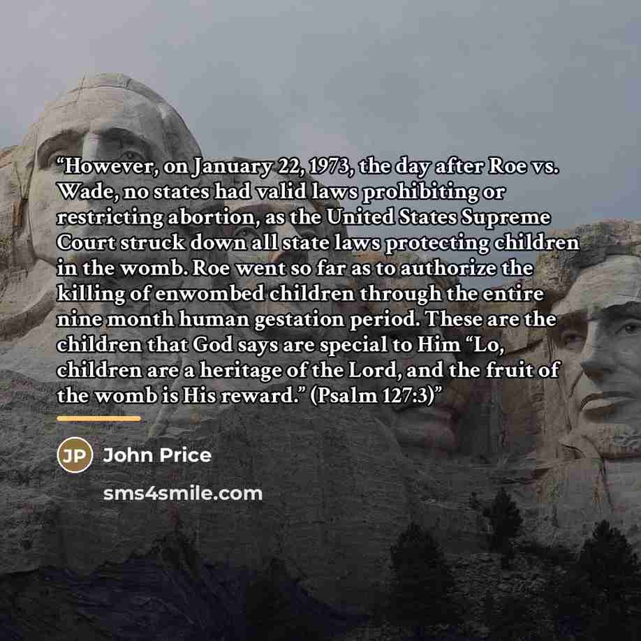 “However, on January 22, 1973, the day after Roe vs. Wade, no states had valid laws prohibiting or restricting abortion, as the United States Supreme Court struck down all state laws protecting children in the womb. Roe went so far as to authorize the killing of enwombed children through the entire…” quote by John Price