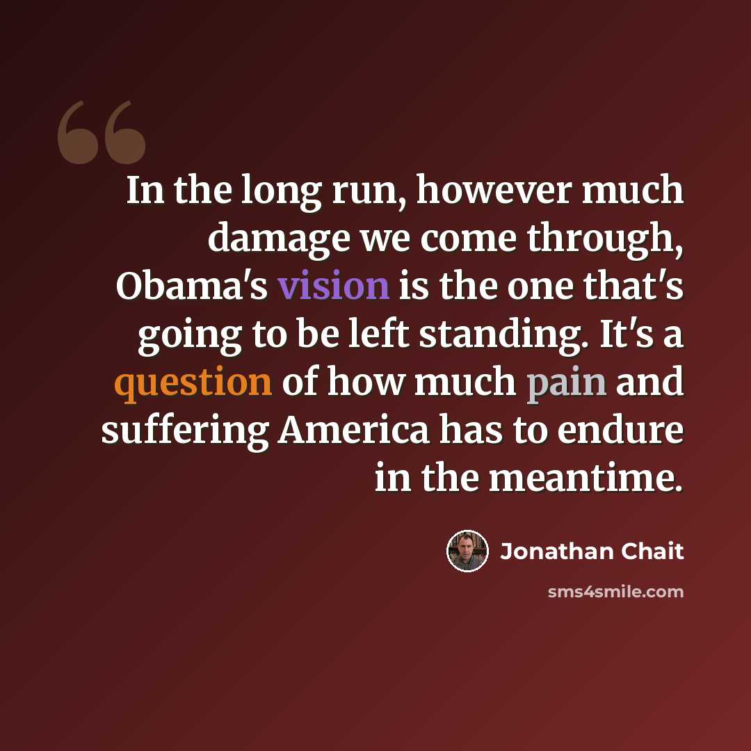 “In the long run, however much damage we come through, Obama's vision is the one that's going to be left standing. It's a question of how much pain and suffering America has to endure in the meantime.” quote by Jonathan Chait