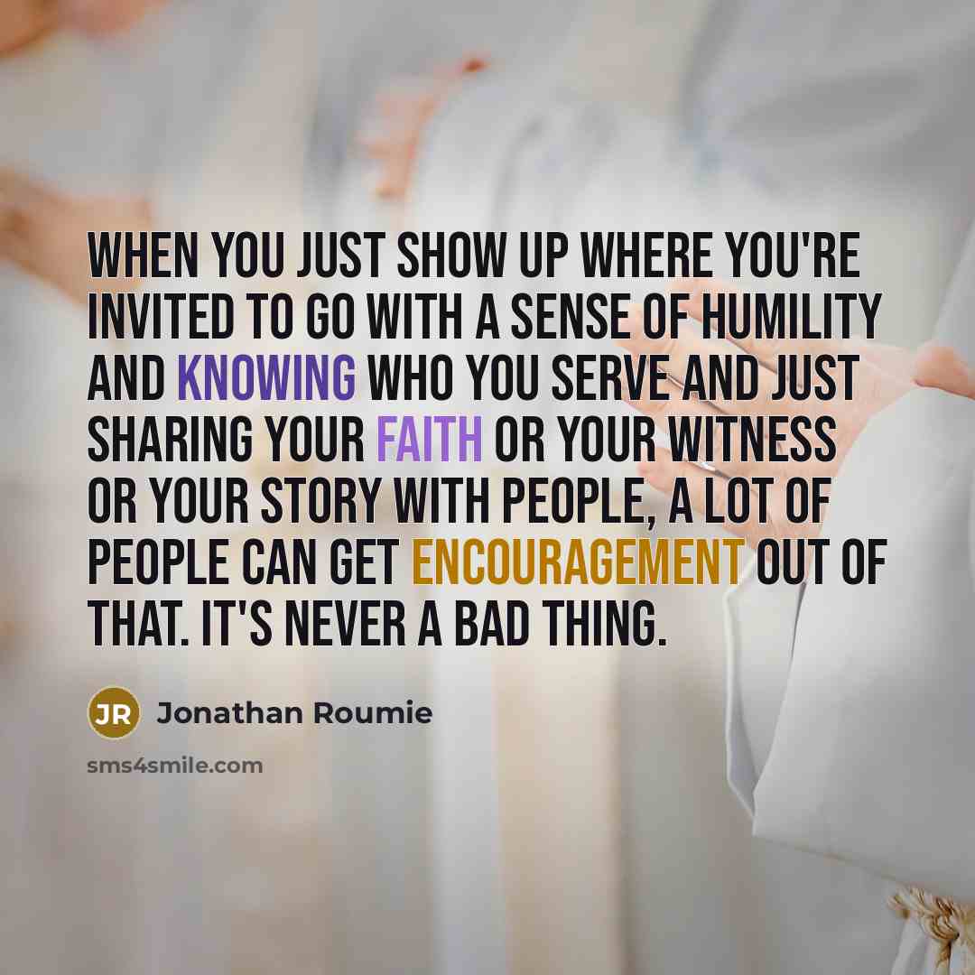 “When you just show up where you're invited to go with a sense of humility and knowing who you serve and just sharing your faith or your witness or your story with people, a lot of people can get encouragement out of that. It's never a bad thing.” quote by Jonathan Roumie