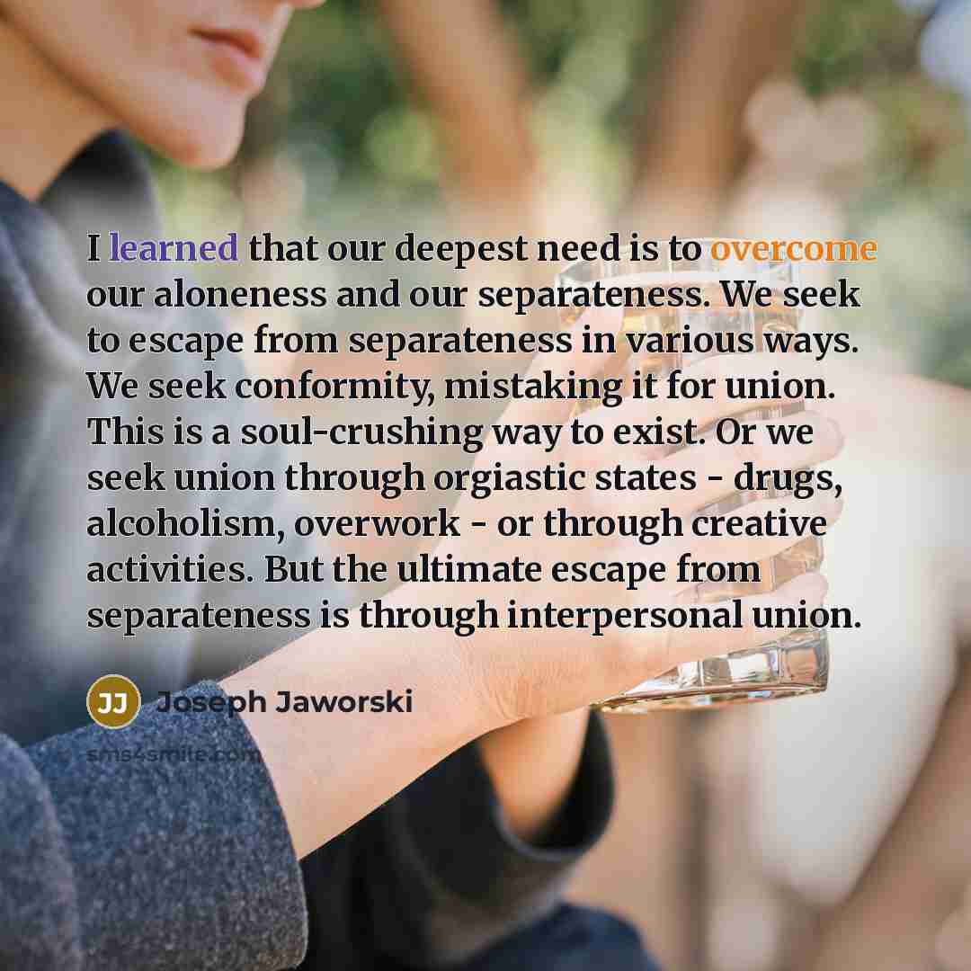 “I learned that our deepest need is to overcome our aloneness and our separateness. We seek to escape from separateness in various ways. We seek conformity, mistaking it for union. This is a soul-crushing way to exist. Or we seek union through orgiastic states - drugs, alcoholism, overwork - or…” quote by Joseph Jaworski