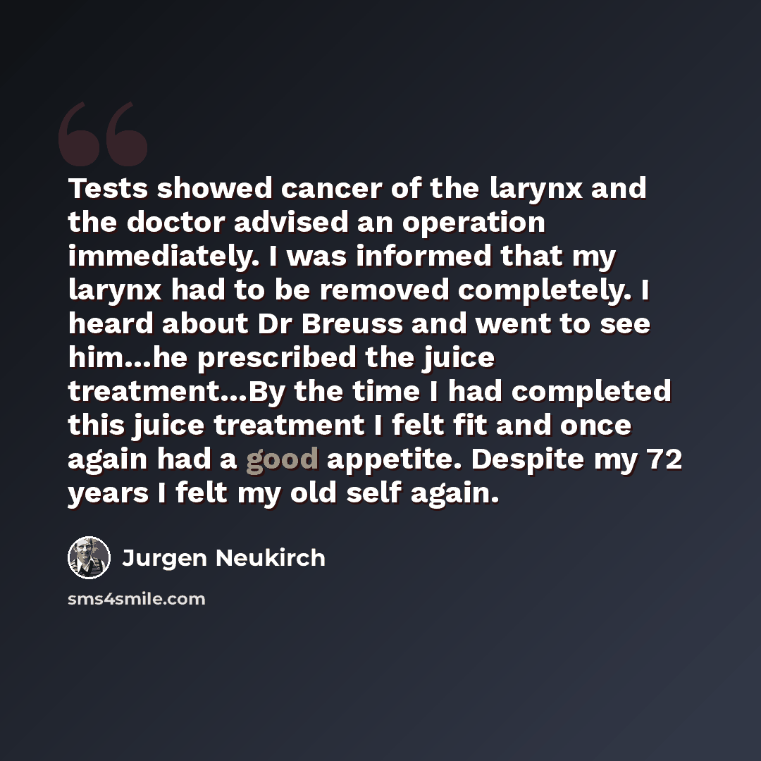 “Tests showed cancer of the larynx and the doctor advised an operation immediately. I was informed that my larynx had to be removed completely. I heard about Dr Breuss and went to see him…he prescribed the juice treatment…By the time I had completed this juice treatment I felt fit and once again…” quote by Jurgen Neukirch