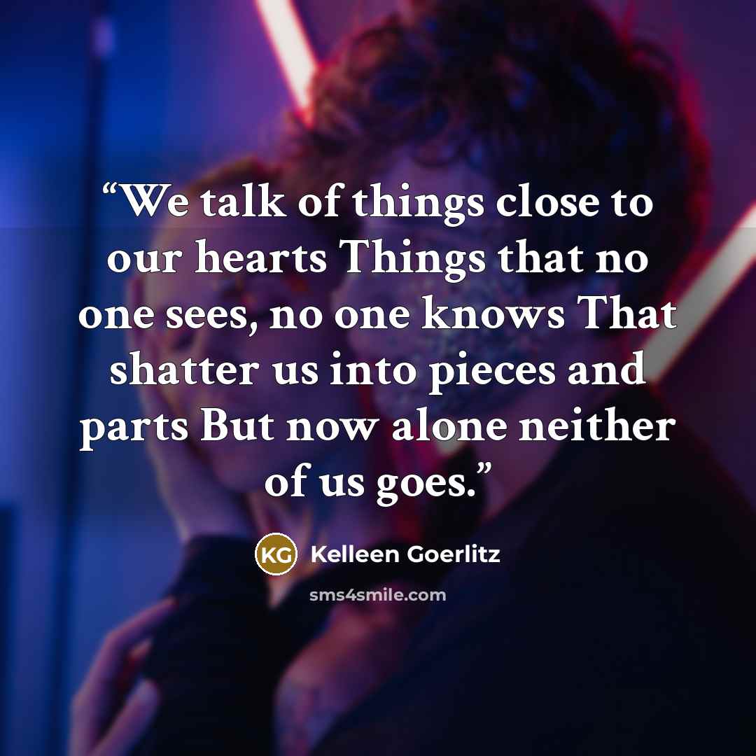 “We talk of things close to our hearts Things that no one sees, no one knows That shatter us into pieces and parts But now alone neither of us goes.” quote by Kelleen Goerlitz
